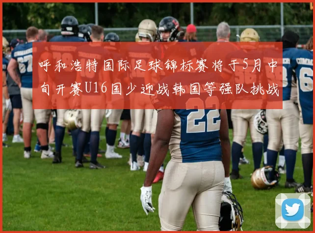 呼和浩特国际足球锦标赛将于5月中旬开赛U16国少迎战韩国等强队挑战