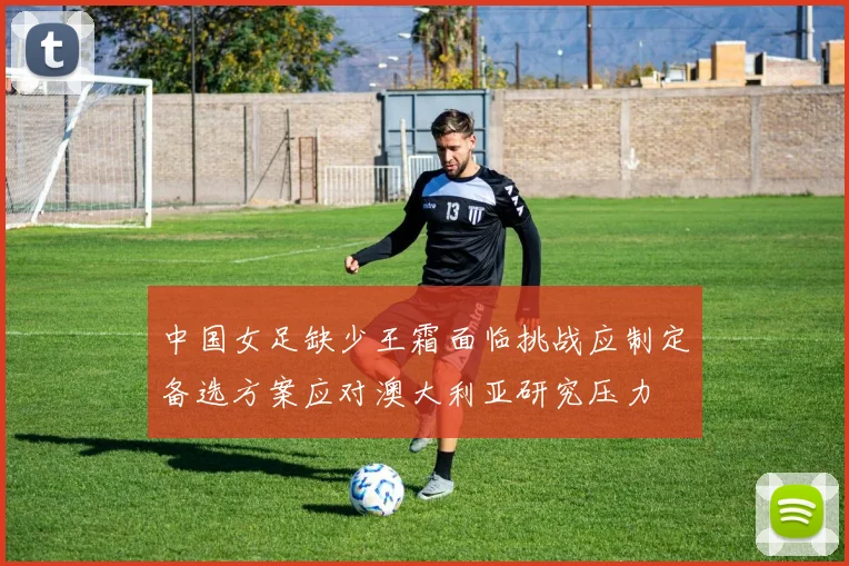 中国女足缺少王霜面临挑战应制定备选方案应对澳大利亚研究压力