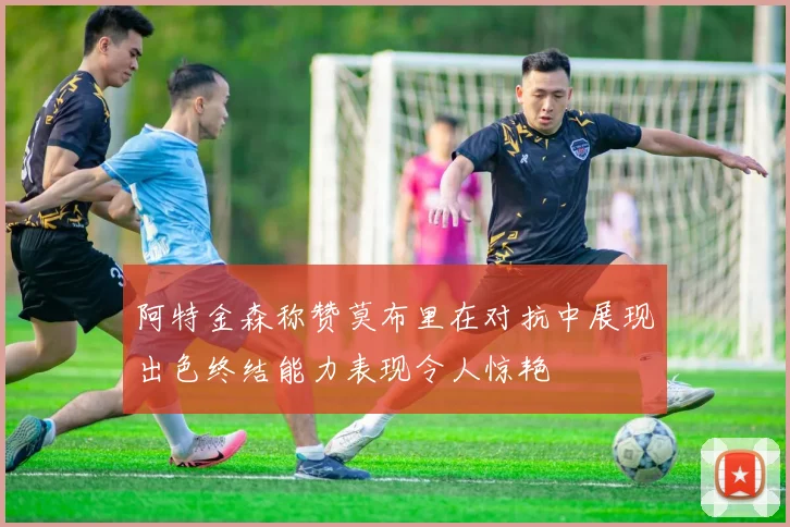 阿特金森称赞莫布里在对抗中展现出色终结能力表现令人惊艳