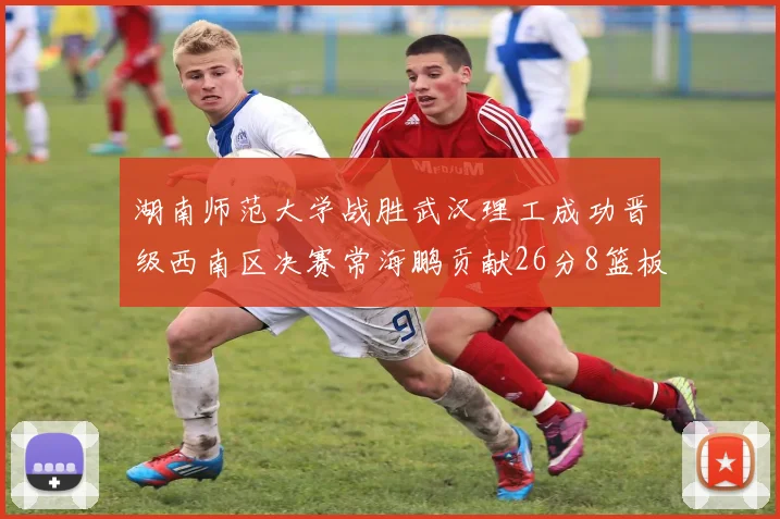 湖南师范大学战胜武汉理工成功晋级西南区决赛常海鹏贡献26分8篮板韩雨琛得21分