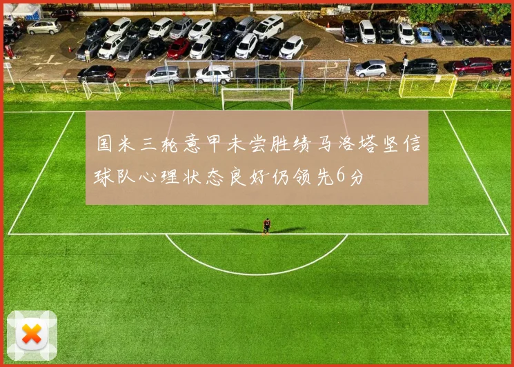 国米三轮意甲未尝胜绩马洛塔坚信球队心理状态良好仍领先6分
