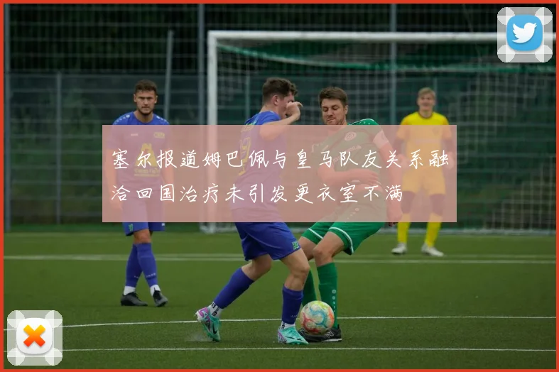 塞尔报道姆巴佩与皇马队友关系融洽回国治疗未引发更衣室不满