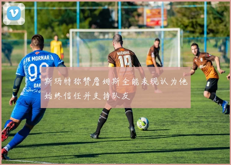 斯玛特称赞詹姆斯全能表现认为他始终信任并支持队友