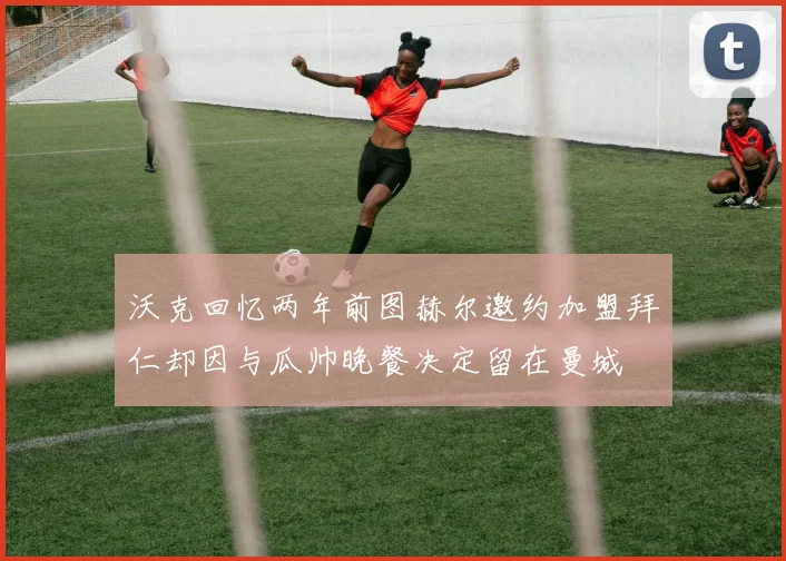 沃克回忆两年前图赫尔邀约加盟拜仁却因与瓜帅晚餐决定留在曼城