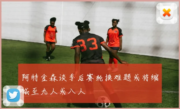 阿特金森谈季后赛轮换难题或将缩减至九人或八人