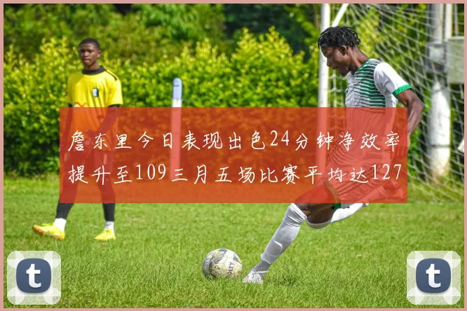 詹东里今日表现出色24分钟净效率提升至109三月五场比赛平均达127